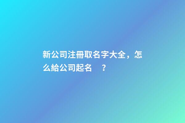 新公司注冊取名字大全，怎么給公司起名？